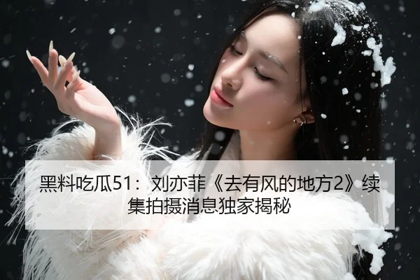 黑料吃瓜51：刘亦菲《去有风的地方2》续集拍摄消息独家揭秘