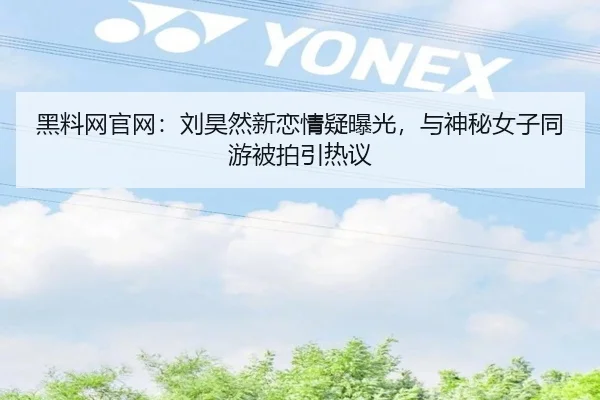黑料网官网：刘昊然新恋情疑曝光，与神秘女子同游被拍引热议