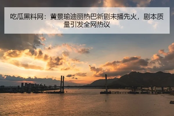 吃瓜黑料网：黄景瑜迪丽热巴新剧未播先火，剧本质量引发全网热议
