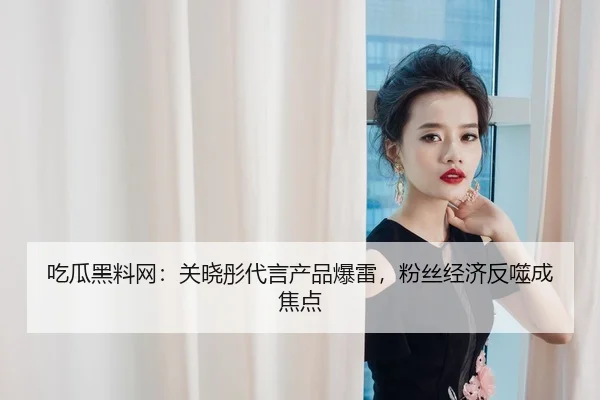 吃瓜黑料网：关晓彤代言产品爆雷，粉丝经济反噬成焦点
